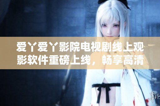 爱丫爱丫影院电视剧线上观影软件重磅上线，畅享高清影音新体验！