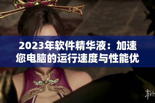 2023年软件精华液：加速您电脑的运行速度与性能优化