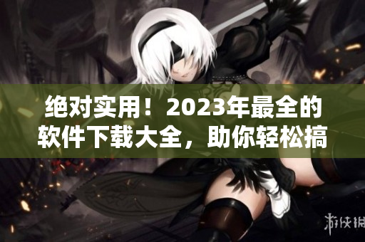 绝对实用！2023年最全的软件下载大全，助你轻松搞定各类任务