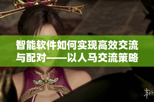 智能软件如何实现高效交流与配对——以人马交流策略为参照