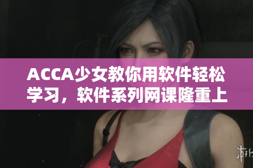 ACCA少女教你用软件轻松学习，软件系列网课隆重上线！