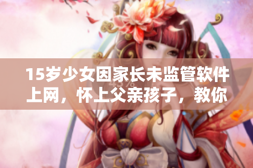 15岁少女因家长未监管软件上网，怀上父亲孩子，教你如何防范类似情况