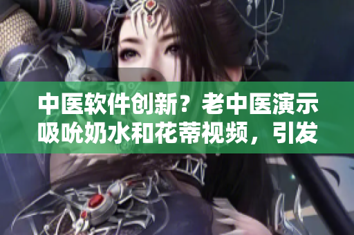 中医软件创新？老中医演示吸吮奶水和花蒂视频，引发网友关注！