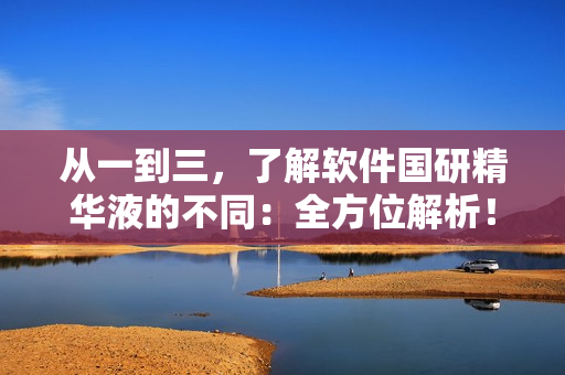 从一到三，了解软件国研精华液的不同：全方位解析！不包含符号