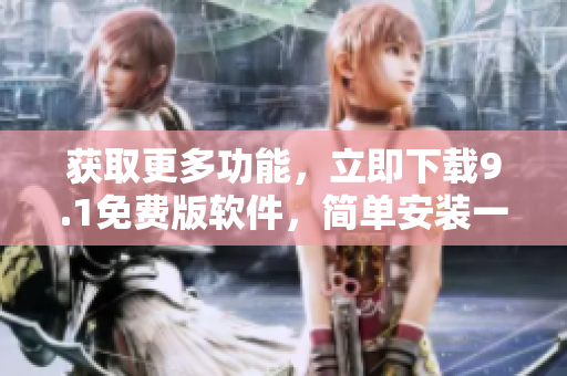 获取更多功能，立即下载9.1免费版软件，简单安装一键畅享，体验更佳！