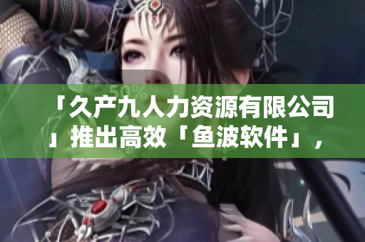 「久产九人力资源有限公司」推出高效「鱼波软件」，助力企业招聘管家！