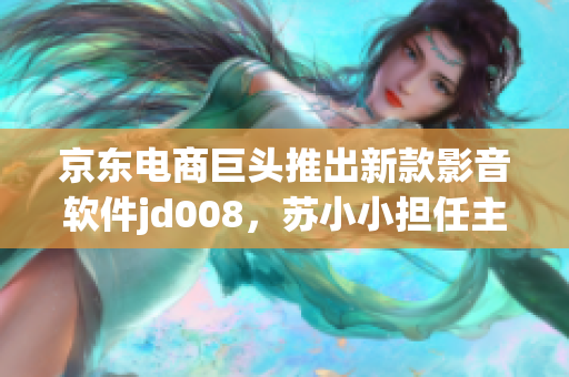 京东电商巨头推出新款影音软件jd008，苏小小担任主要开发者