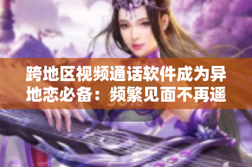跨地区视频通话软件成为异地恋必备：频繁见面不再遥远
