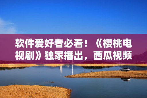 软件爱好者必看！《樱桃电视剧》独家播出，西瓜视频在线观看！