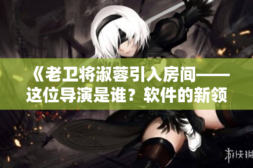 《老卫将淑蓉引入房间——这位导演是谁？软件的新领域涌现》