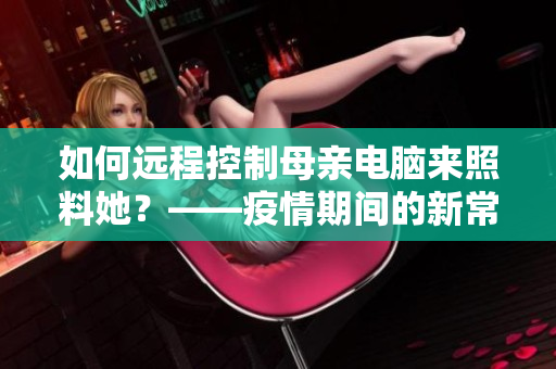 如何远程控制母亲电脑来照料她？——疫情期间的新常态