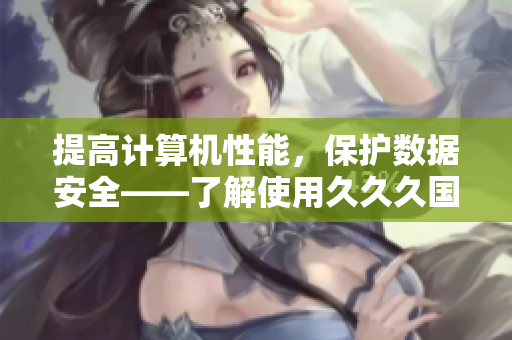 提高计算机性能，保护数据安全——了解使用久久久国产精华液的好处