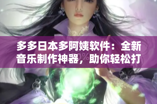 多多日本多阿姨软件：全新音乐制作神器，助你轻松打造独一无二的音乐作品！
