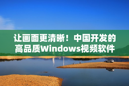让画面更清晰！中国开发的高品质Windows视频软件盘点
