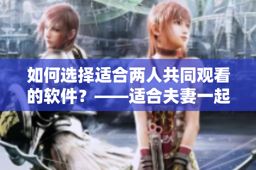如何选择适合两人共同观看的软件？——适合夫妻一起看的软件选择建议