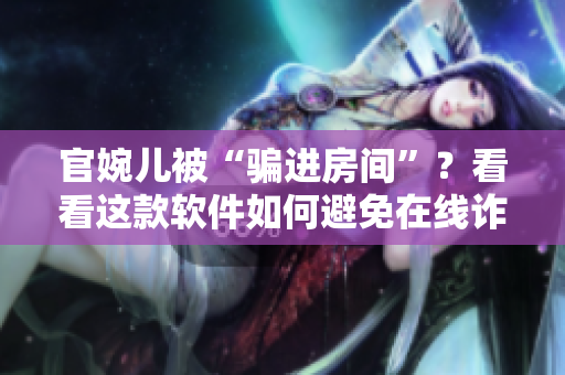 官婉儿被“骗进房间”？看看这款软件如何避免在线诈骗！