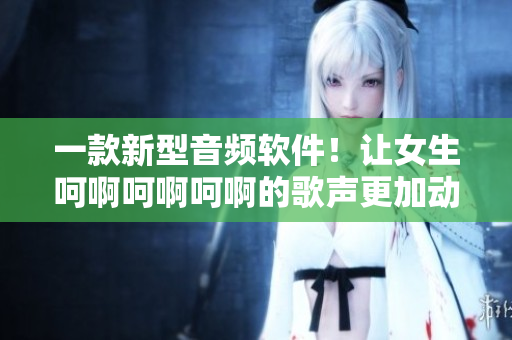 一款新型音频软件！让女生呵啊呵啊呵啊的歌声更加动听！