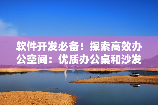 软件开发必备！探索高效办公空间：优质办公桌和沙发的选择与搭配