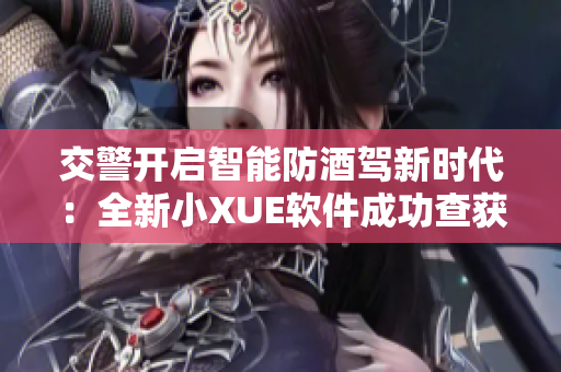 交警开启智能防酒驾新时代：全新小XUE软件成功查获大量酒驾