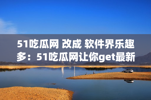 51吃瓜网 改成 软件界乐趣多：51吃瓜网让你get最新资讯