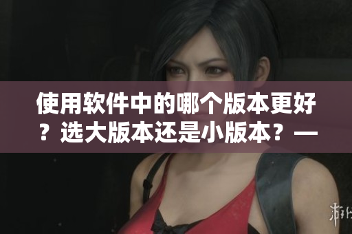 使用软件中的哪个版本更好？选大版本还是小版本？——深度分析