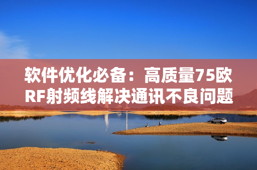 软件优化必备：高质量75欧RF射频线解决通讯不良问题