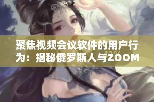 聚焦视频会议软件的用户行为：揭秘俄罗斯人与ZOOM用户之间的区别