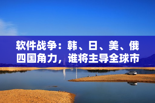 软件战争：韩、日、美、俄四国角力，谁将主导全球市场？