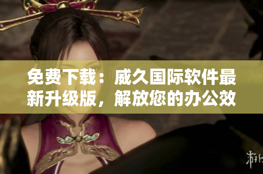 免费下载：威久国际软件最新升级版，解放您的办公效率！