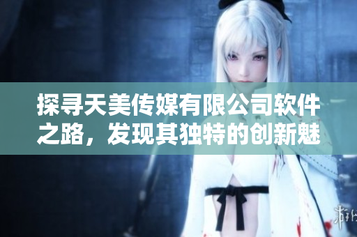探寻天美传媒有限公司软件之路，发现其独特的创新魅力