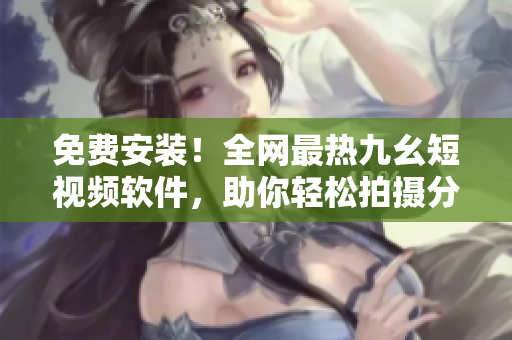 免费安装！全网最热九幺短视频软件，助你轻松拍摄分享生活点滴