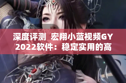 深度评测  宏翔小蓝视频GY2022软件：稳定实用的高清视频编辑利器