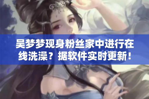 吴梦梦现身粉丝家中进行在线洗澡？据软件实时更新！