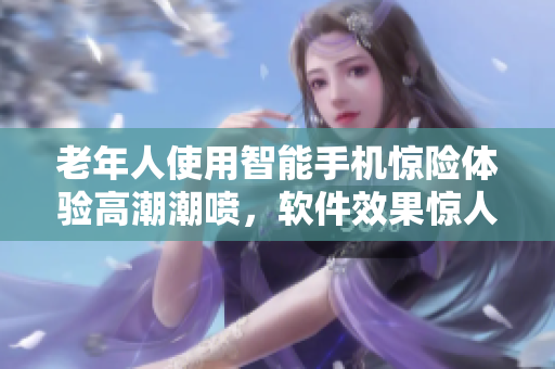 老年人使用智能手机惊险体验高潮潮喷，软件效果惊人！