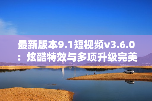 最新版本9.1短视频v3.6.0：炫酷特效与多项升级完美呈现