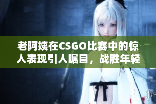 老阿姨在CSGO比赛中的惊人表现引人瞩目，战胜年轻玩家！