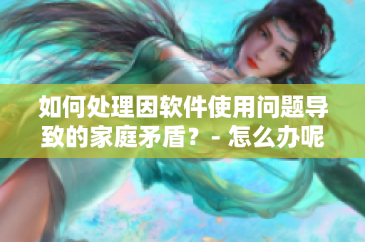 如何处理因软件使用问题导致的家庭矛盾？- 怎么办呢？