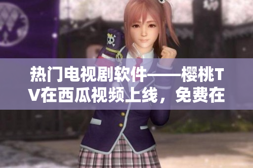 热门电视剧软件——樱桃TV在西瓜视频上线，免费在线观看