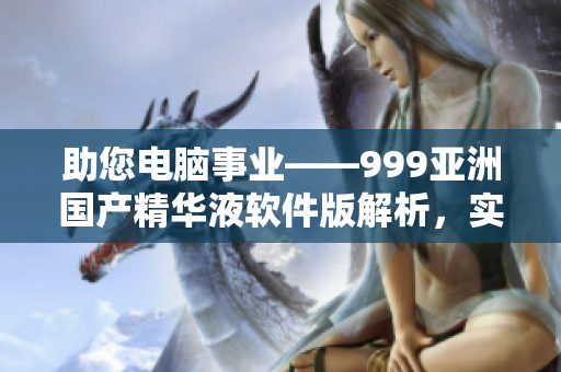 助您电脑事业——999亚洲国产精华液软件版解析，实现更高效率！