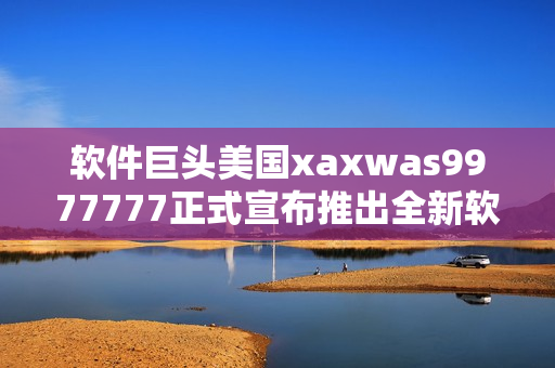 软件巨头美国xaxwas9977777正式宣布推出全新软件产品