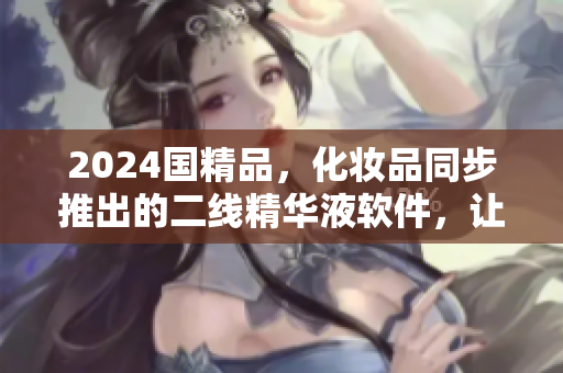 2024国精品，化妆品同步推出的二线精华液软件，让你的肌肤悄然焕发光彩
