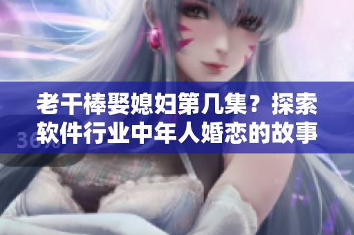 老干棒娶媳妇第几集？探索软件行业中年人婚恋的故事！