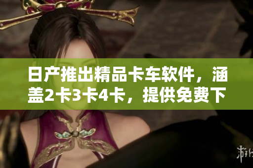 日产推出精品卡车软件，涵盖2卡3卡4卡，提供免费下载