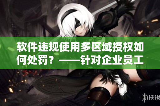 软件违规使用多区域授权如何处罚？——针对企业员工的提醒与惩罚。