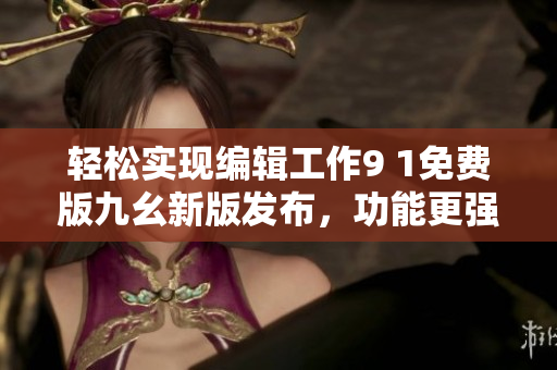 轻松实现编辑工作9 1免费版九幺新版发布，功能更强大！