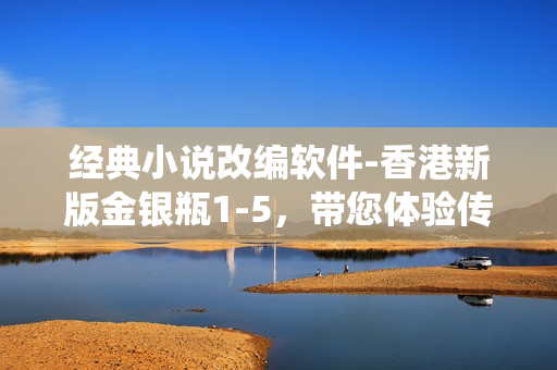 经典小说改编软件-香港新版金银瓶1-5，带您体验传统与现代的碰撞