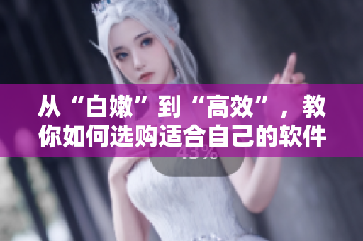 从“白嫩”到“高效”，教你如何选购适合自己的软件-不容错过的购买指南