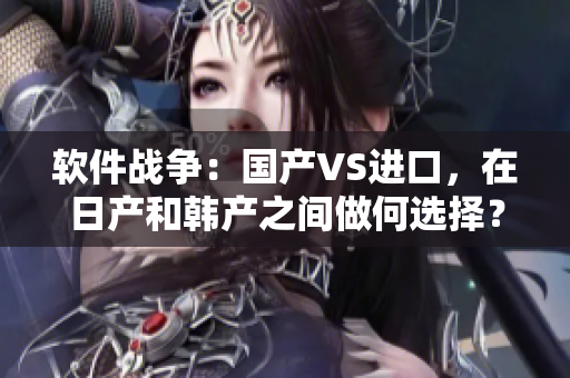软件战争：国产VS进口，在日产和韩产之间做何选择？