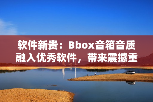 软件新贵：Bbox音箱音质融入优秀软件，带来震撼重低音体验