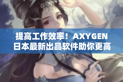 提高工作效率！AXYGEN日本最新出品软件助你更高效编辑文章